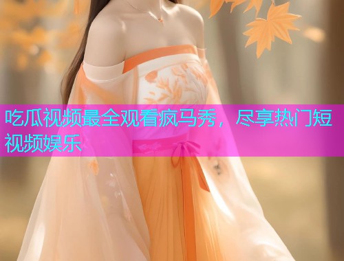 吃瓜视频最全观看疯马秀，尽享热门短视频娱乐