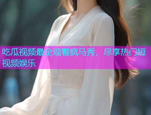 吃瓜视频最全观看疯马秀，尽享热门短视频娱乐