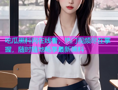 吃瓜黑料网在线看，热门视频尽在掌握，随时随地畅享最新黑料