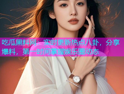 吃瓜黑料网：实时更新热点八卦，分享爆料，第一时间掌握娱乐圈动态