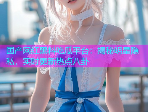 国产网红黑料吃瓜平台：揭秘明星隐私，实时更新热点八卦