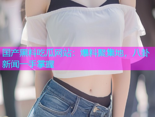 国产黑料吃瓜网站：爆料聚集地，八卦新闻一手掌握