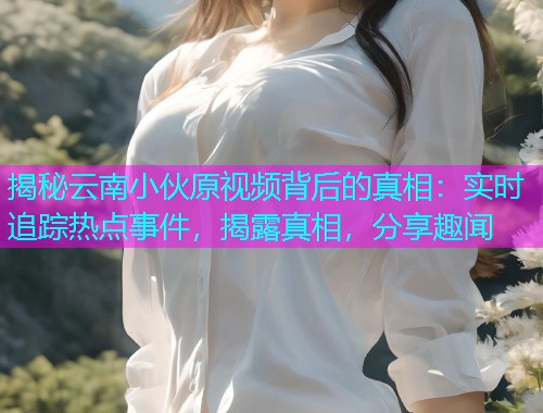 揭秘云南小伙原视频背后的真相：实时追踪热点事件，揭露真相，分享趣闻
