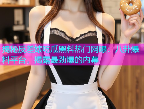 揭秘反差婊吃瓜黑料热门网曝：八卦爆料平台，揭露最劲爆的内幕