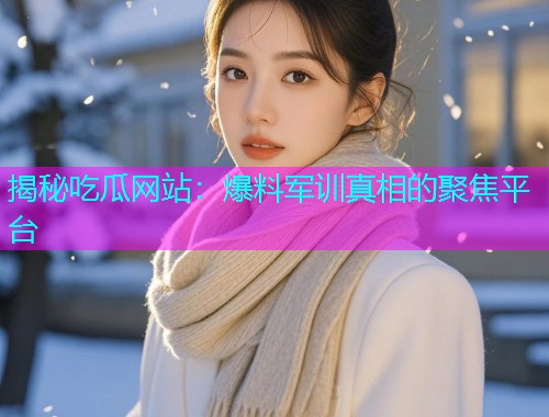 揭秘吃瓜网站：爆料军训真相的聚焦平台