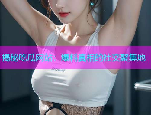 揭秘吃瓜网站：爆料真相的社交聚集地