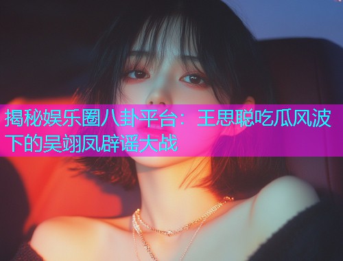 揭秘娱乐圈八卦平台：王思聪吃瓜风波下的吴翊凤辟谣大战
