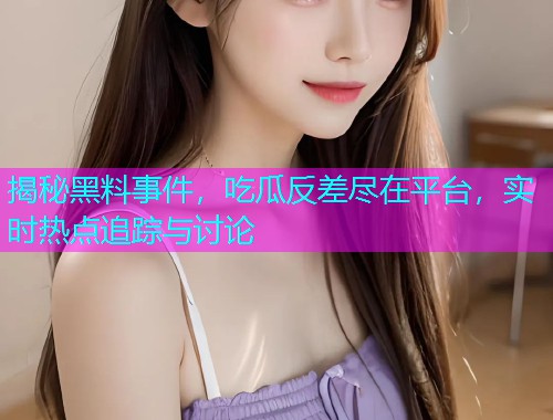 揭秘黑料事件，吃瓜反差尽在平台，实时热点追踪与讨论