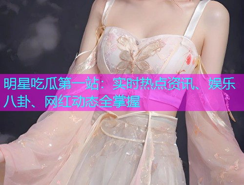 明星吃瓜第一站：实时热点资讯、娱乐八卦、网红动态全掌握