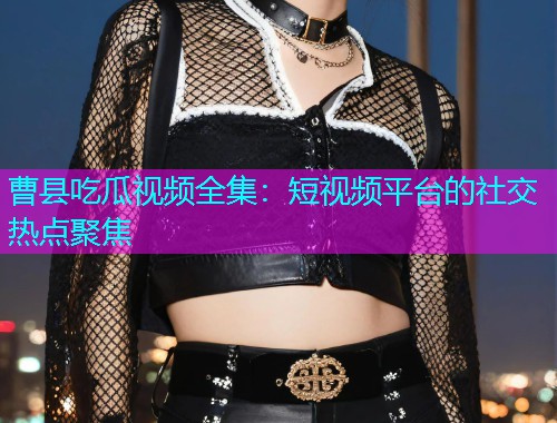 曹县吃瓜视频全集：短视频平台的社交热点聚焦