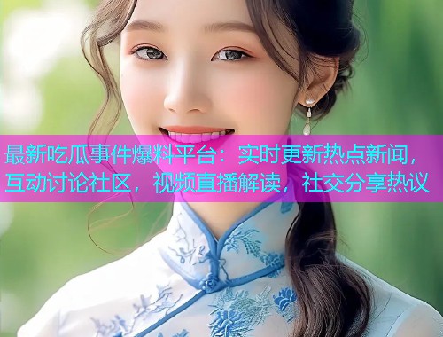 最新吃瓜事件爆料平台：实时更新热点新闻，互动讨论社区，视频直播解读，社交分享热议