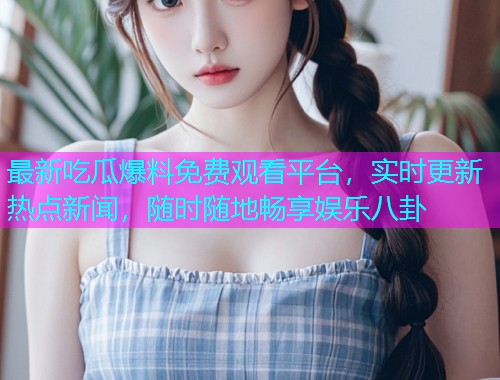 最新吃瓜爆料免费观看平台，实时更新热点新闻，随时随地畅享娱乐八卦