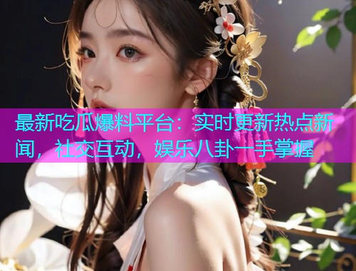 最新吃瓜爆料平台：实时更新热点新闻，社交互动，娱乐八卦一手掌握