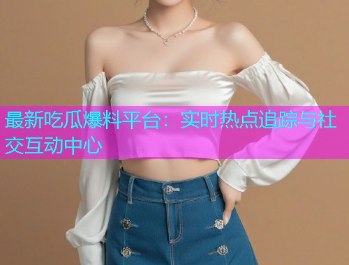 最新吃瓜爆料平台：实时热点追踪与社交互动中心