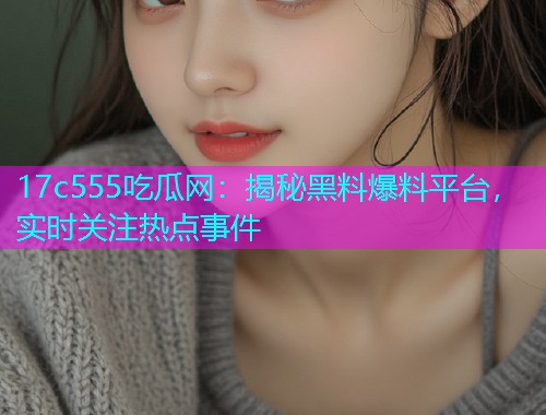 17c555吃瓜网：揭秘黑料爆料平台，实时关注热点事件