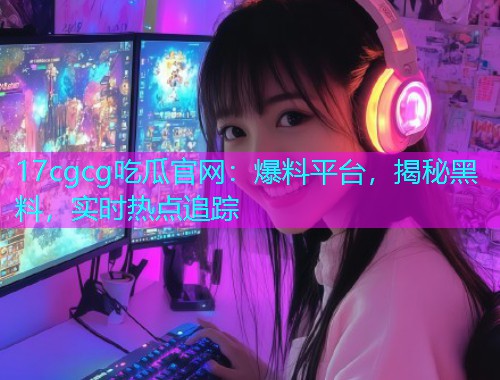17cgcg吃瓜官网：爆料平台，揭秘黑料，实时热点追踪