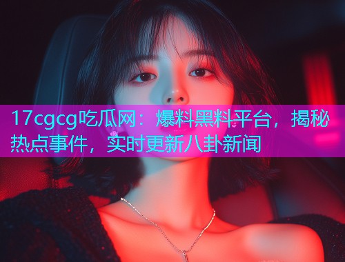 17cgcg吃瓜网：爆料黑料平台，揭秘热点事件，实时更新八卦新闻