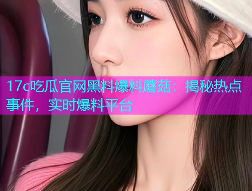 17c吃瓜官网黑料爆料蘑菇：揭秘热点事件，实时爆料平台
