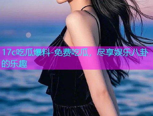 17c吃瓜爆料-免费吃瓜，尽享娱乐八卦的乐趣