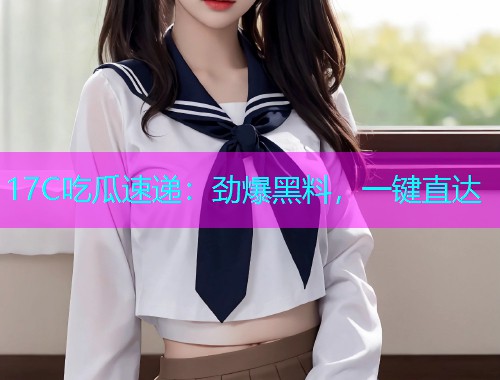 17C吃瓜速递：劲爆黑料，一键直达