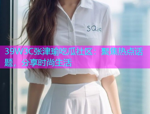 39W3C张津瑜吃瓜社区：聚焦热点话题，分享时尚生活