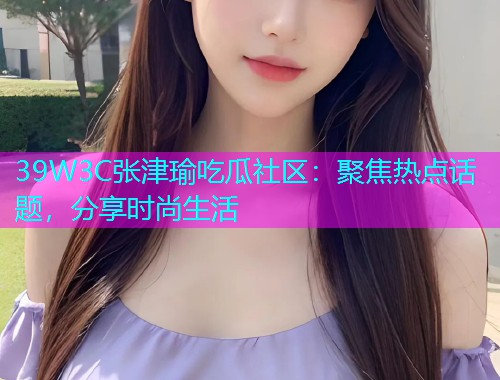 39W3C张津瑜吃瓜社区：聚焦热点话题，分享时尚生活