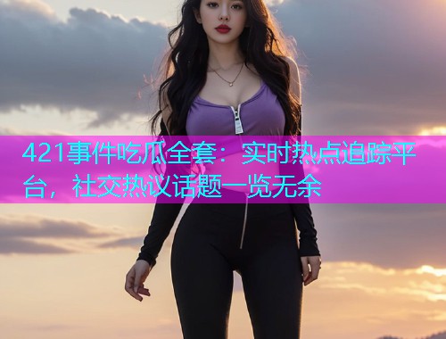 421事件吃瓜全套：实时热点追踪平台，社交热议话题一览无余