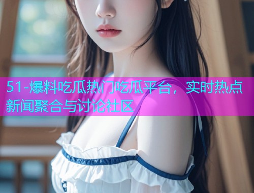 51-爆料吃瓜热门吃瓜平台，实时热点新闻聚合与讨论社区