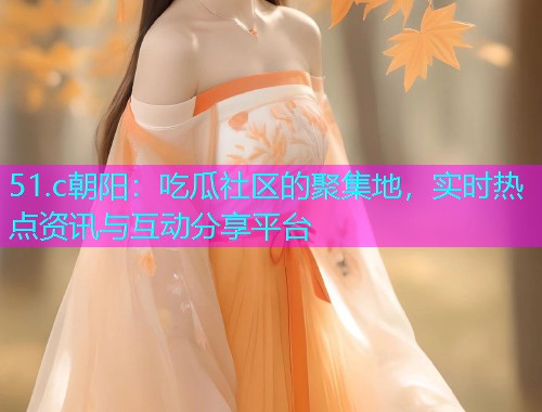 51.c朝阳：吃瓜社区的聚集地，实时热点资讯与互动分享平台