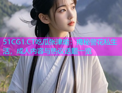 51CG1.CT吃瓜张津瑜：揭秘警花私生活，成人内容与热议话题一览