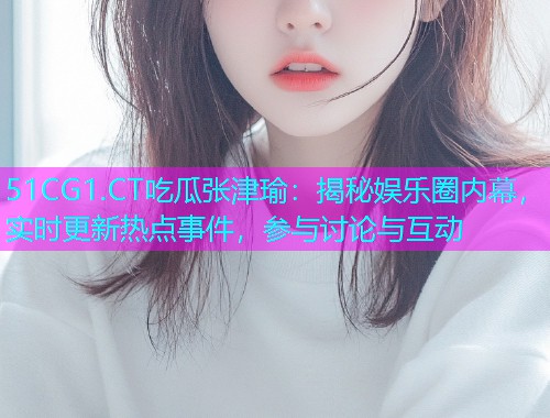51CG1.CT吃瓜张津瑜：揭秘娱乐圈内幕，实时更新热点事件，参与讨论与互动