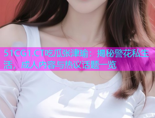 51CG1.CT吃瓜张津瑜：揭秘警花私生活，成人内容与热议话题一览