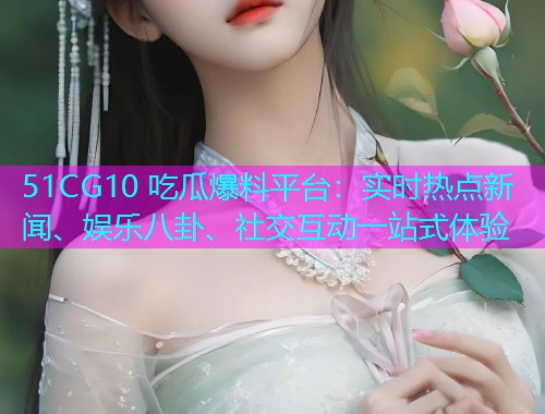 51CG10 吃瓜爆料平台：实时热点新闻、娱乐八卦、社交互动一站式体验