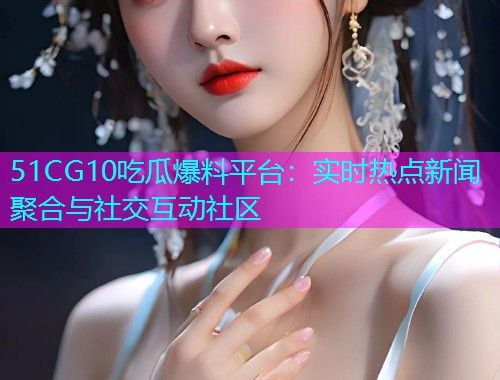 51CG10吃瓜爆料平台：实时热点新闻聚合与社交互动社区