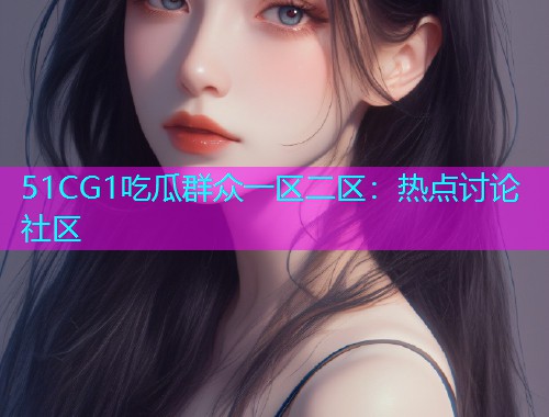 51CG1吃瓜群众一区二区：热点讨论社区