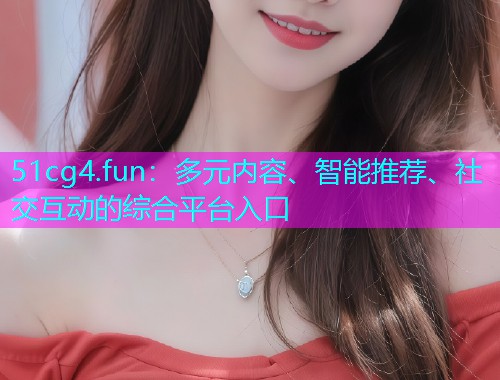 51cg4.fun：多元内容、智能推荐、社交互动的综合平台入口