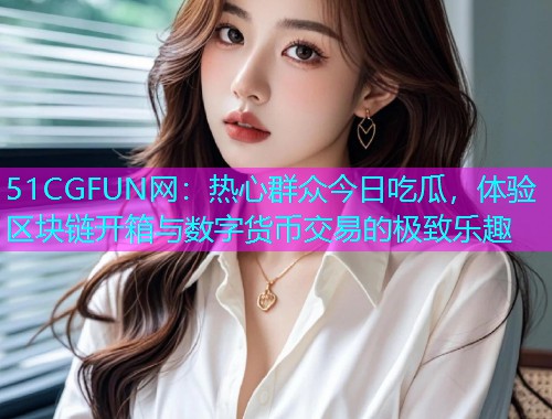 51CGFUN网：热心群众今日吃瓜，体验区块链开箱与数字货币交易的极致乐趣