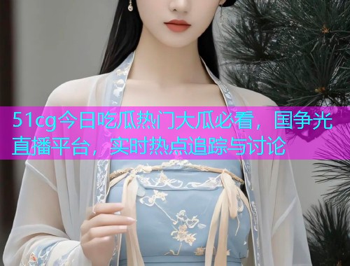 51cg今日吃瓜热门大瓜必看，国争光直播平台，实时热点追踪与讨论