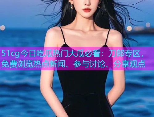 51cg今日吃瓜热门大瓜必看：刀郎专区，免费浏览热点新闻、参与讨论、分享观点