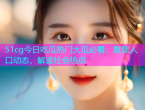 51cg今日吃瓜热门大瓜必看：聚焦人口动态，解读社会热点