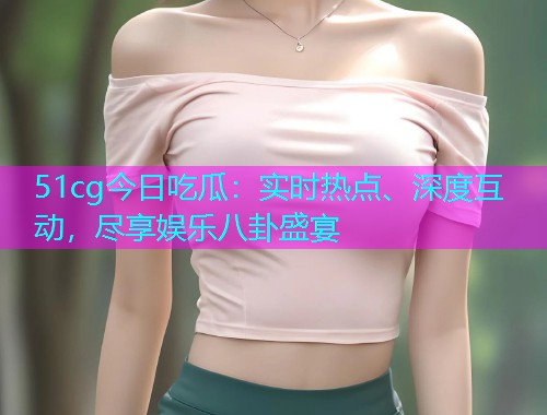 51cg今日吃瓜：实时热点、深度互动，尽享娱乐八卦盛宴