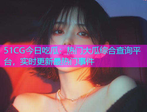 51CG今日吃瓜：热门大瓜综合查询平台，实时更新最热门事件