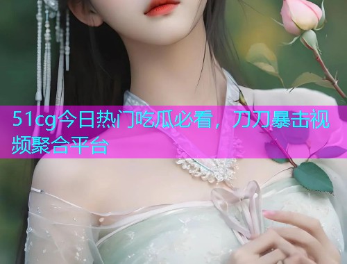 51cg今日热门吃瓜必看，刀刀暴击视频聚合平台