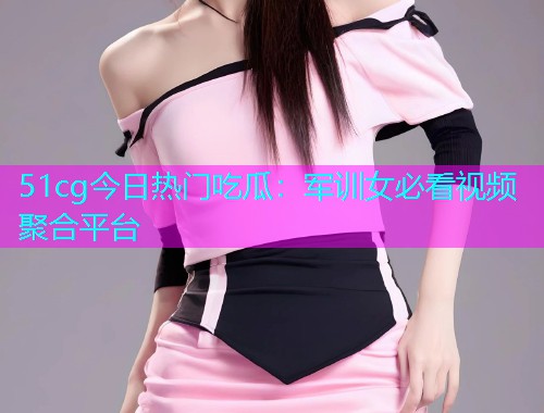 51cg今日热门吃瓜：军训女必看视频聚合平台