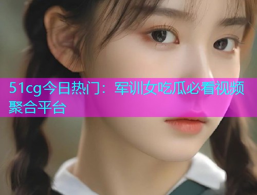 51cg今日热门：军训女吃瓜必看视频聚合平台