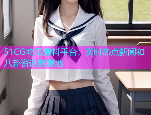 51CG吃瓜爆料平台：实时热点新闻和八卦资讯聚集地