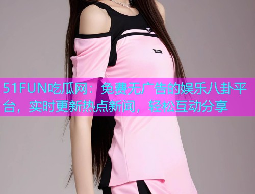 51FUN吃瓜网：免费无广告的娱乐八卦平台，实时更新热点新闻，轻松互动分享