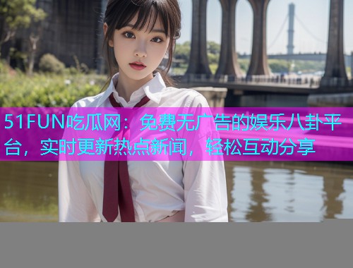 51FUN吃瓜网：免费无广告的娱乐八卦平台，实时更新热点新闻，轻松互动分享