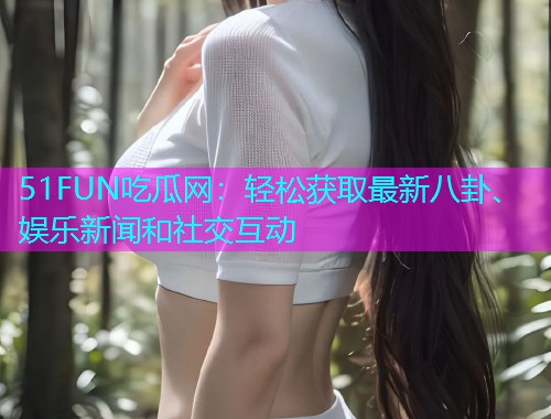 51FUN吃瓜网：轻松获取最新八卦、娱乐新闻和社交互动
