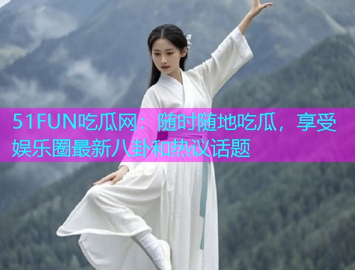 51FUN吃瓜网：随时随地吃瓜，享受娱乐圈最新八卦和热议话题